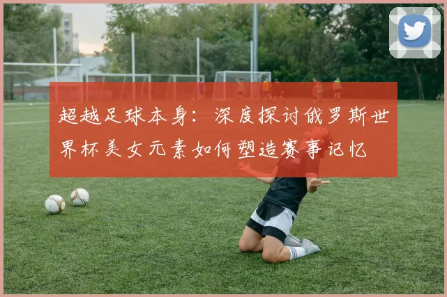 超越足球本身：深度探讨俄罗斯世界杯美女元素如何塑造赛事记忆