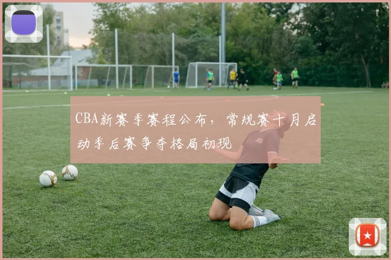 CBA新赛季赛程公布，常规赛十月启动季后赛争夺格局初现
